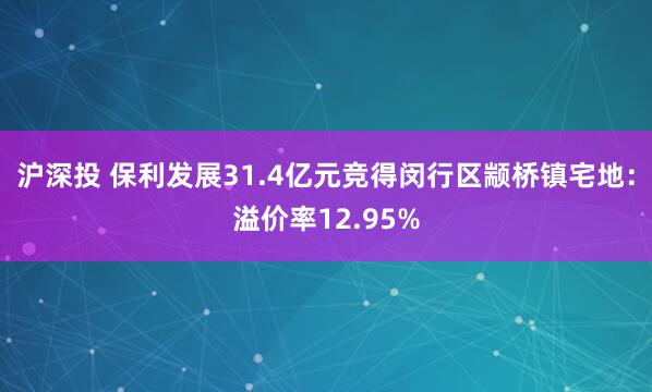 沪深投 保利发展31.4亿元竞得闵行区颛桥镇宅地：溢价率12.95%