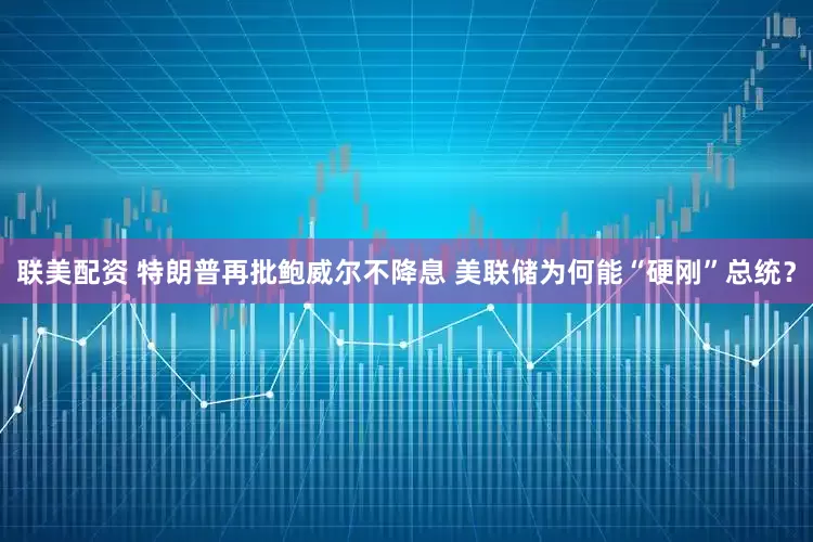 联美配资 特朗普再批鲍威尔不降息 美联储为何能“硬刚”总统？