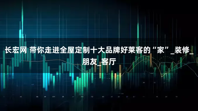 长宏网 带你走进全屋定制十大品牌好莱客的“家”_装修_朋友_客厅