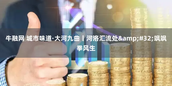 牛融网 城市味道·大河九曲丨河洛汇流处 飒飒拳风生