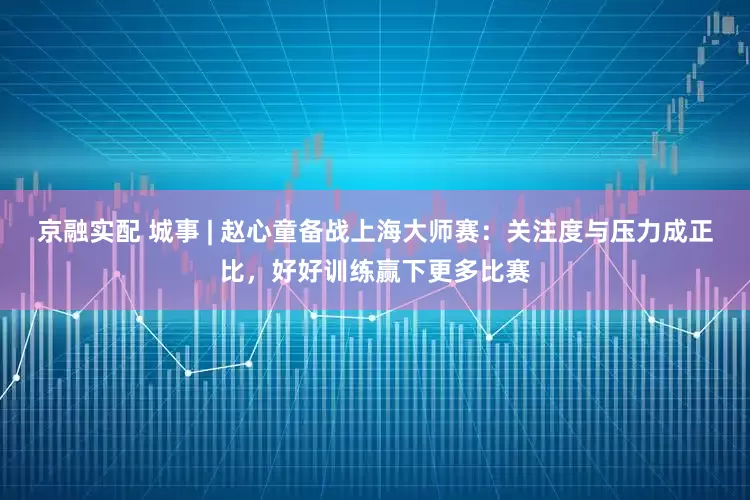 京融实配 城事 | 赵心童备战上海大师赛：关注度与压力成正比，好好训练赢下更多比赛