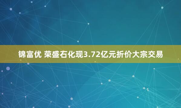 锦富优 荣盛石化现3.72亿元折价大宗交易