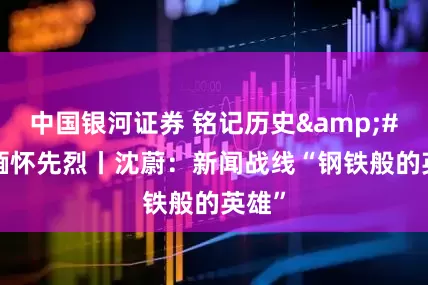中国银河证券 铭记历史 缅怀先烈丨沈蔚：新闻战线“钢铁般的英雄”