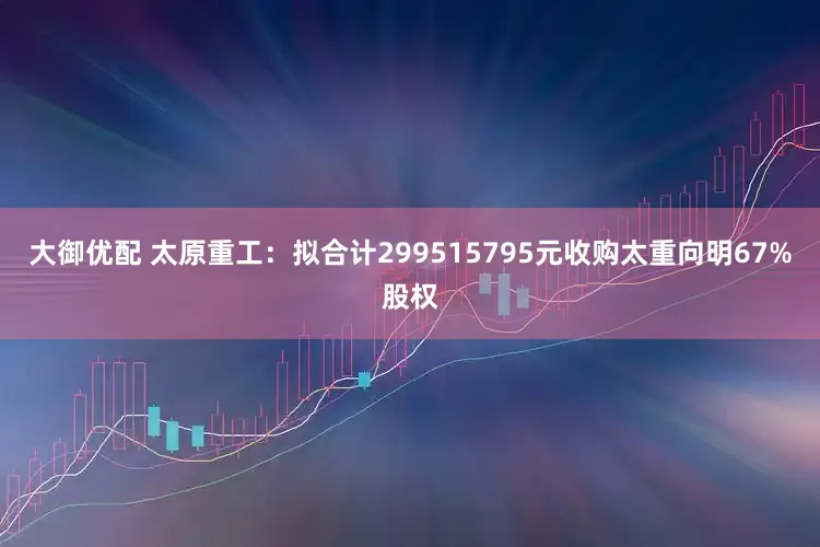 大御优配 太原重工：拟合计299515795元收购太重向明67%股权