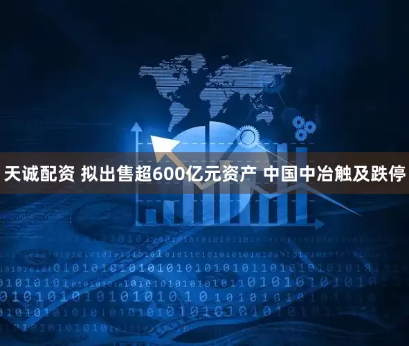 天诚配资 拟出售超600亿元资产 中国中冶触及跌停