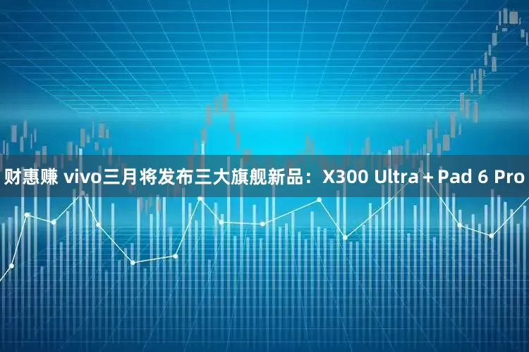 财惠赚 vivo三月将发布三大旗舰新品：X300 Ultra＋Pad 6 Pro