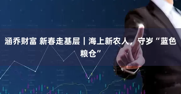 涵乔财富 新春走基层｜海上新农人，守岁“蓝色粮仓”