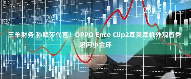 三羊财务 孙颖莎代言！OPPO Enco Clip2耳夹耳机外观首秀 超闪小金环